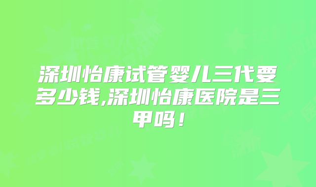 深圳怡康试管婴儿三代要多少钱,深圳怡康医院是三甲吗！