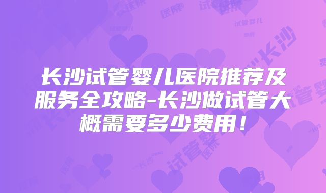 长沙试管婴儿医院推荐及服务全攻略-长沙做试管大概需要多少费用！