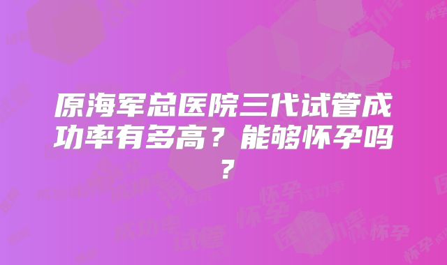 原海军总医院三代试管成功率有多高？能够怀孕吗？