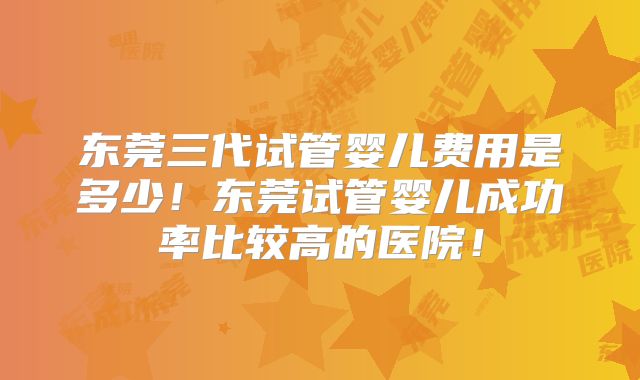 东莞三代试管婴儿费用是多少！东莞试管婴儿成功率比较高的医院！