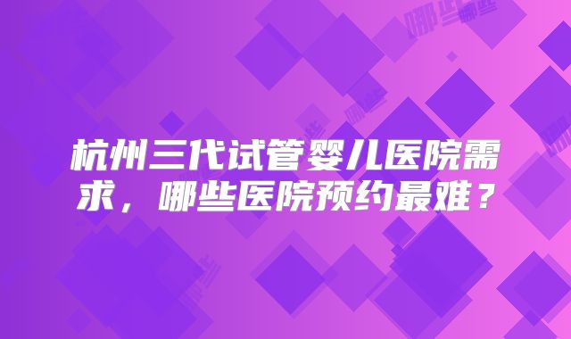 杭州三代试管婴儿医院需求，哪些医院预约最难？