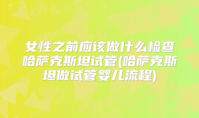 女性之前应该做什么检查哈萨克斯坦试管(哈萨克斯坦做试管婴儿流程)
