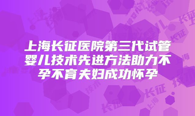 上海长征医院第三代试管婴儿技术先进方法助力不孕不育夫妇成功怀孕