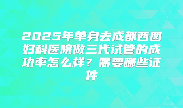 2025年单身去成都西囡妇科医院做三代试管的成功率怎么样？需要哪些证件