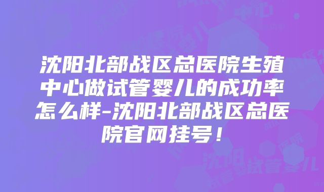 沈阳北部战区总医院生殖中心做试管婴儿的成功率怎么样-沈阳北部战区总医院官网挂号！