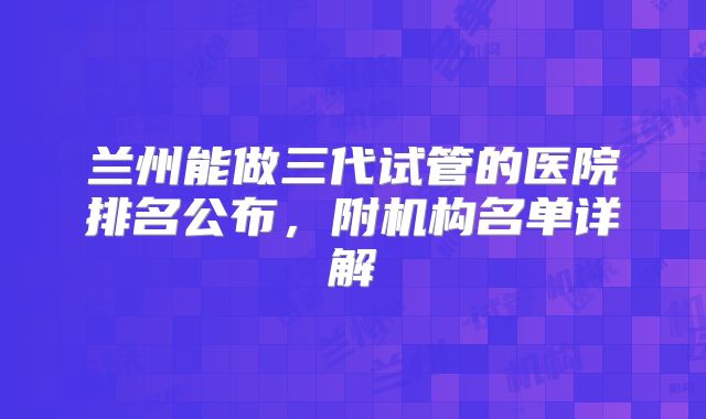 兰州能做三代试管的医院排名公布,附机构名单详解
