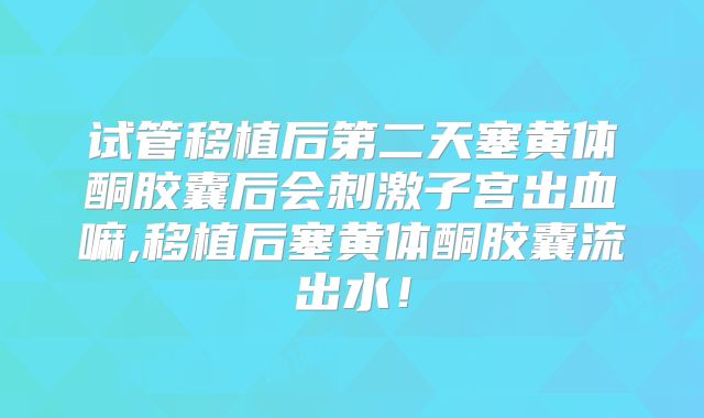 试管移植后第二天塞黄体酮胶囊后会刺激子宫出血嘛,移植后塞黄体酮胶囊流出水！