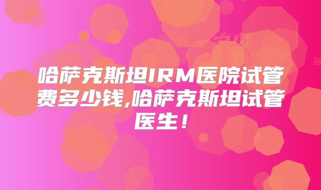 哈萨克斯坦IRM医院试管费多少钱,哈萨克斯坦试管医生!