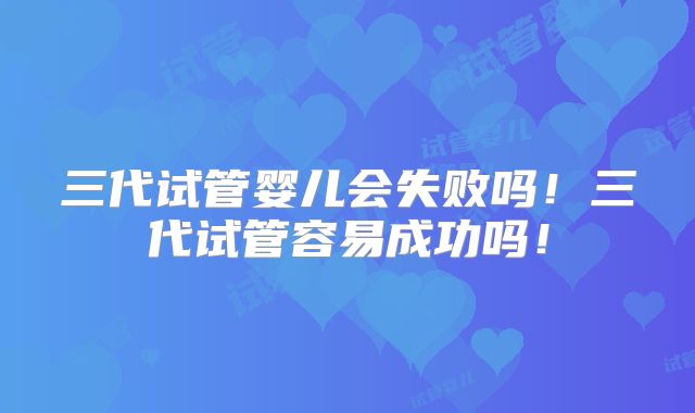 三代试管婴儿会失败吗！三代试管容易成功吗！