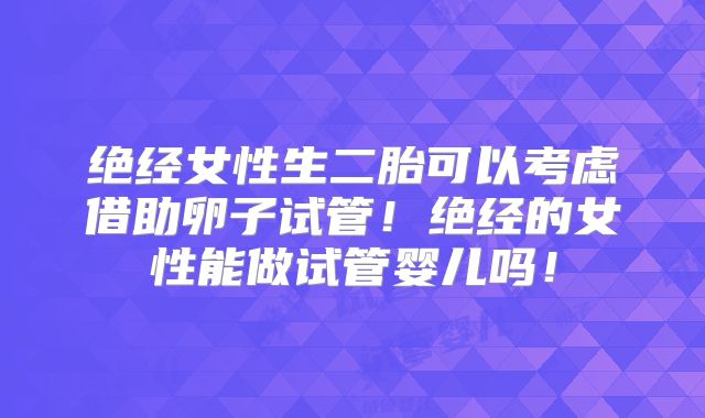 绝经女性生二胎可以考虑借助卵子试管！绝经的女性能做试管婴儿吗！