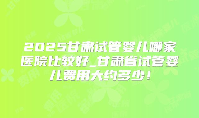 2025甘肃试管婴儿哪家医院比较好_甘肃省试管婴儿费用大约多少!