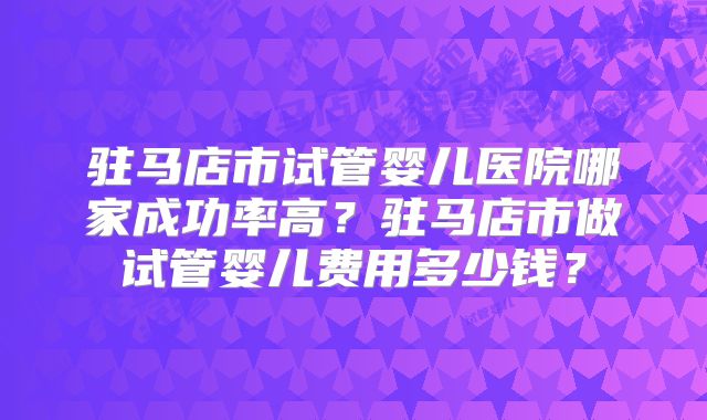 驻马店市试管婴儿医院哪家成功率高?驻马店市做试管婴儿费用多少钱?