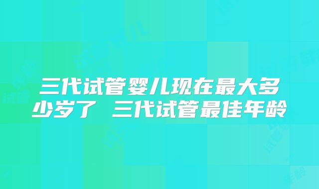 三代试管婴儿现在最大多少岁了 三代试管最佳年龄