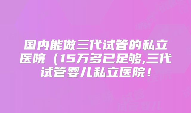 国内能做三代试管的私立医院（15万多已足够,三代试管婴儿私立医院！