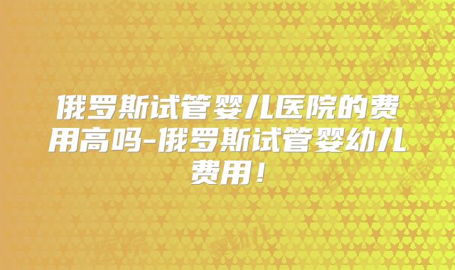 俄罗斯试管婴儿医院的费用高吗-俄罗斯试管婴幼儿费用!