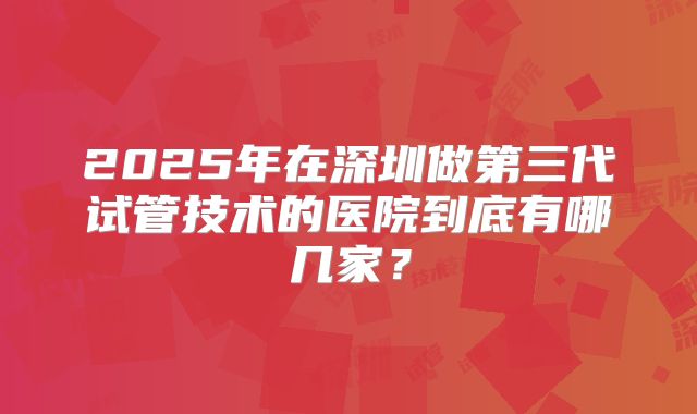 2025年在深圳做第三代试管技术的医院到底有哪几家？