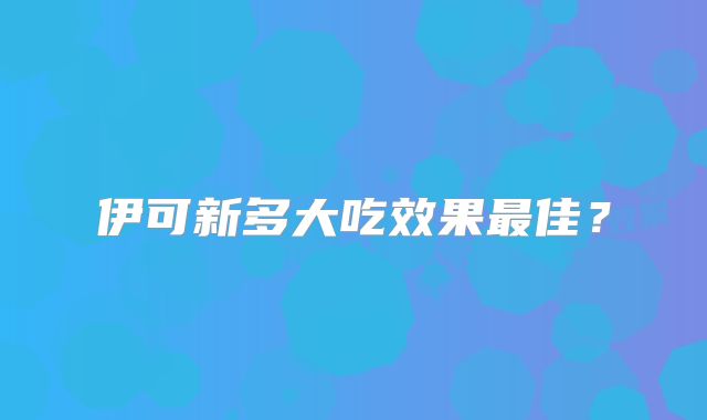 伊可新多大吃效果最佳?