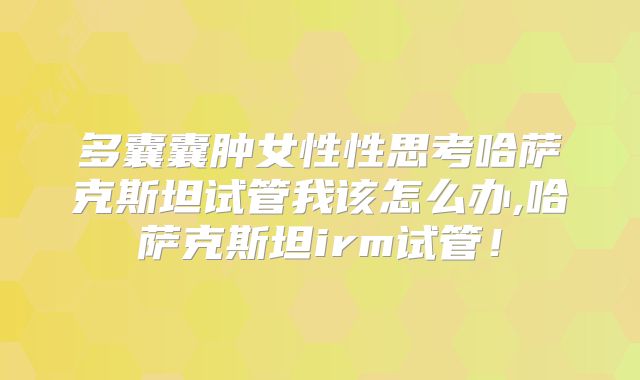 多囊囊肿女性性思考哈萨克斯坦试管我该怎么办,哈萨克斯坦irm试管！