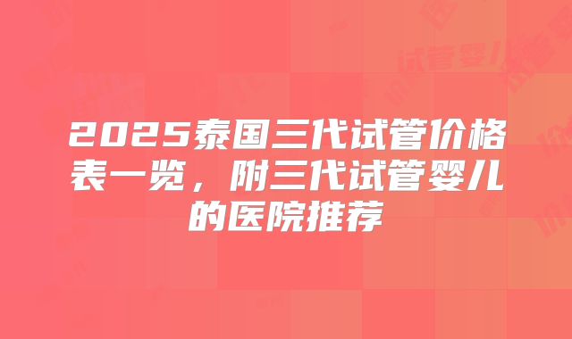 2025泰国三代试管价格表一览,附三代试管婴儿的医院推荐