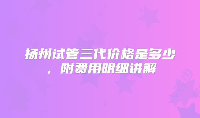 扬州试管三代价格是多少，附费用明细讲解