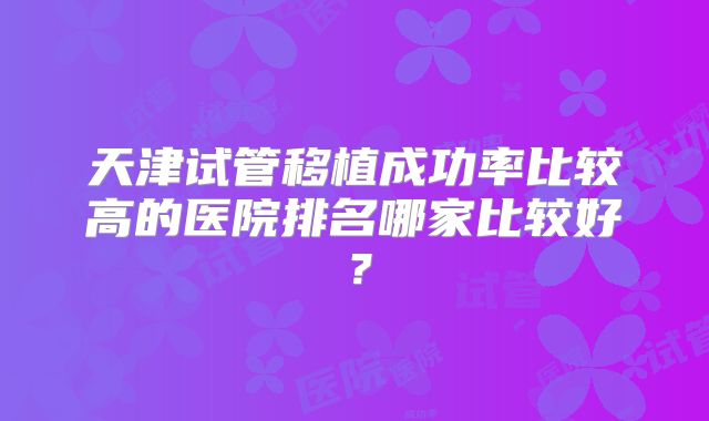 天津试管移植成功率比较高的医院排名哪家比较好？