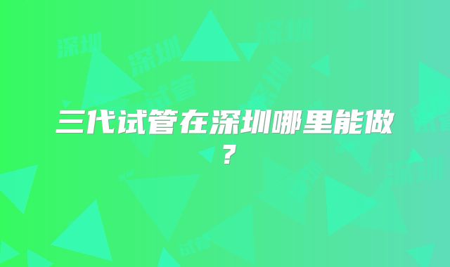 三代试管在深圳哪里能做？