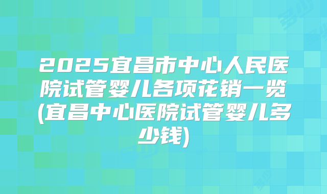 2025宜昌市中心人民医院试管婴儿各项花销一览(宜昌中心医院试管婴儿多少钱)