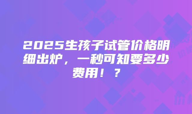 2025生孩子试管价格明细出炉，一秒可知要多少费用！？