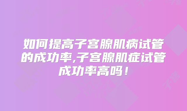如何提高子宫腺肌病试管的成功率,子宫腺肌症试管成功率高吗!