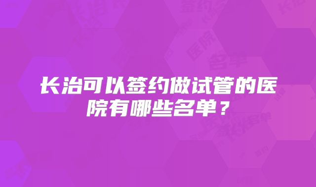 长治可以签约做试管的医院有哪些名单？