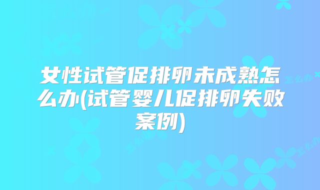 女性试管促排卵未成熟怎么办(试管婴儿促排卵失败案例)