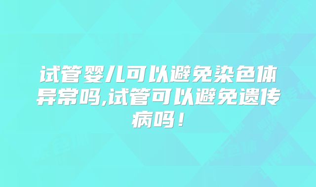 试管婴儿可以避免染色体异常吗,试管可以避免遗传病吗!