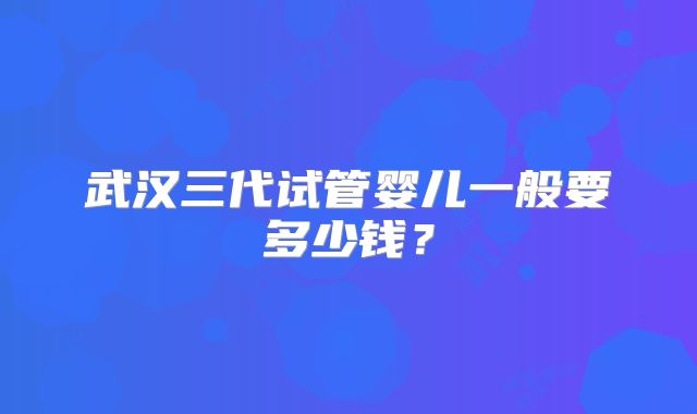 武汉三代试管婴儿一般要多少钱？