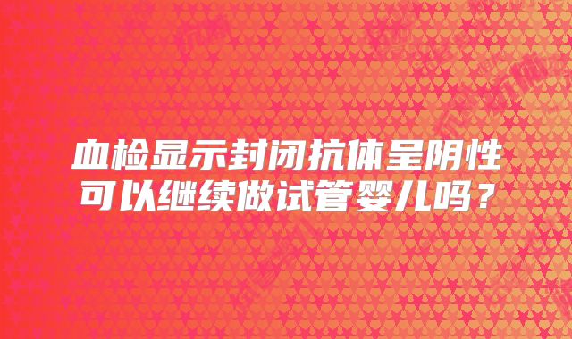 血检显示封闭抗体呈阴性可以继续做试管婴儿吗?