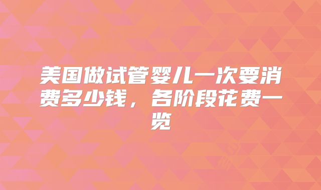 美国做试管婴儿一次要消费多少钱，各阶段花费一览