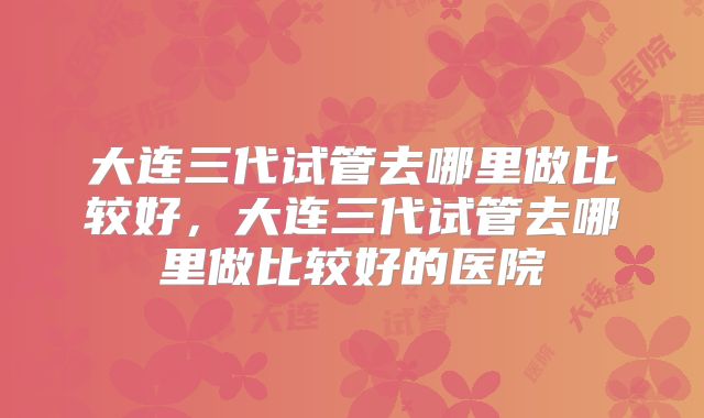 大连三代试管去哪里做比较好，大连三代试管去哪里做比较好的医院