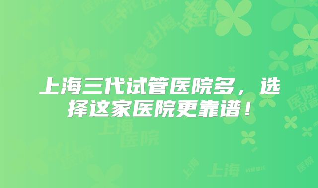 上海三代试管医院多，选择这家医院更靠谱！
