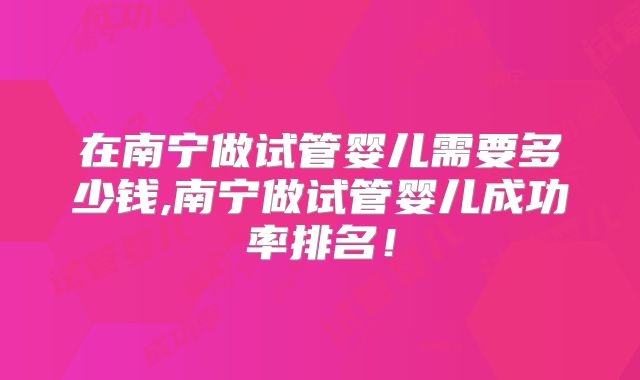在南宁做试管婴儿需要多少钱,南宁做试管婴儿成功率排名！