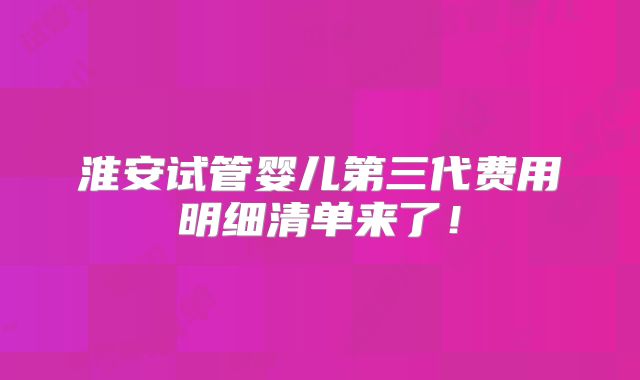 淮安试管婴儿第三代费用明细清单来了!