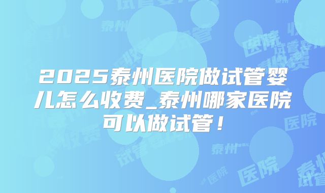 2025泰州医院做试管婴儿怎么收费_泰州哪家医院可以做试管!