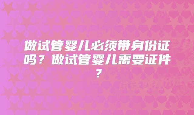 做试管婴儿必须带身份证吗?做试管婴儿需要证件?