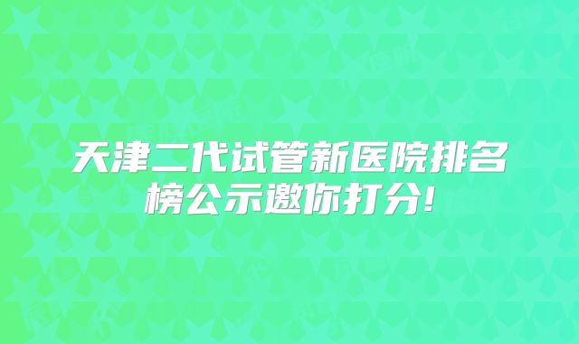 天津二代试管新医院排名榜公示邀你打分!