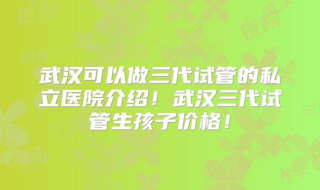 武汉可以做三代试管的私立医院介绍!武汉三代试管生孩子价格!