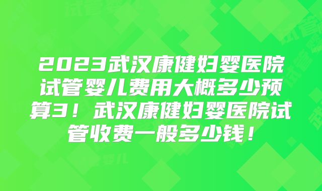 2023武汉康健妇婴医院试管婴儿费用大概多少预算3！武汉康健妇婴医院试管收费一般多少钱！