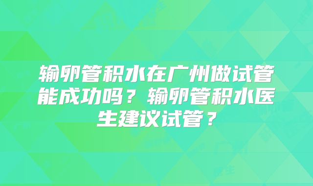 输卵管积水在广州做试管能成功吗？输卵管积水医生建议试管？