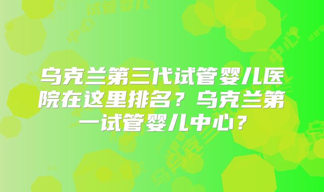 乌克兰第三代试管婴儿医院在这里排名？乌克兰第一试管婴儿中心？