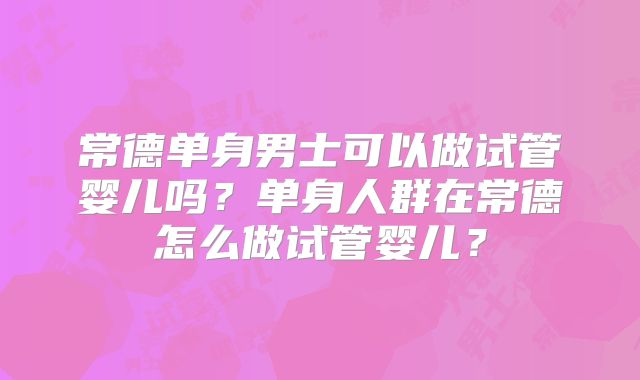 常德单身男士可以做试管婴儿吗？单身人群在常德怎么做试管婴儿？