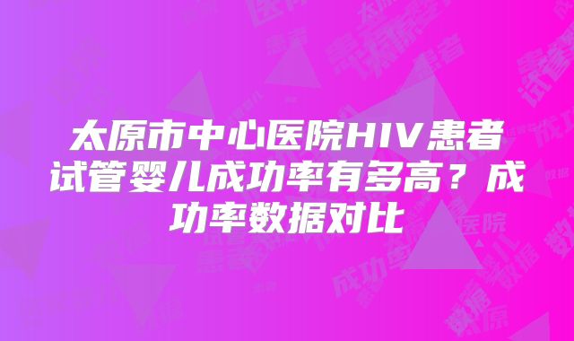 太原市中心医院HIV患者试管婴儿成功率有多高？成功率数据对比