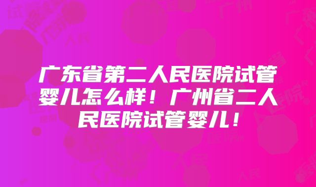 广东省第二人民医院试管婴儿怎么样！广州省二人民医院试管婴儿！