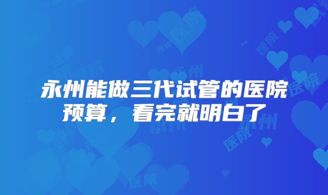 永州能做三代试管的医院预算，看完就明白了